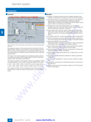 Operator system
Introduction
5/2 Siemens ST PCS 7 · April 2005
5
■Overview
User interface of the OS process control system with freely positionable
windows
The operator system is the human-machine interface of the SI-
MATIC PCS 7 process control system, and thus represents the
user’s window into the process. It is extremely flexible, and can
be easily adapted to different plant architectures and customer
requirements.
The basis is formed by perfectly coordinated operator stations
for single-user systems (OS single stations) and for multi-user
systems with client/server architecture.
The system software of the operator stations is available in differ-
ent levels based on the number of process objects (PO) used:
• 250, 1,000, 2,000, 3,000 or 5,000 POs per OS single station
• 250, 1,000, 2,000, 3,000, 5,000 or 8,500 POs per OS server
The number of POs can be increased at any time by means of
PowerPacks to allow for higher requirements or system expan-
sions.
■Benefits
7 Flexible, modular architecture with scalable hardware and
software components for single-user and multi-user systems
7 High-performance operated stations based on standard PC
technology with Microsoft Windows 2000 Professional/
2000 Server or Windows XP Professional/ Server 2003, can be
used in office or industrial environments
7 Client/server multi-user systems with up to 12 OS serv-
ers/pairs of servers, each for 5,000 process objects and up to
32 OS clients per server/pair of servers
7 High-performance archive system based on Microsoft SQL
server with cyclic archives and integral data backup, option-
ally with long-term archiving via StoragePlus/central archive
server
7 OS health check for monitoring important server applications
7 Online modifications without interrupting runtime operations,
and online testing with selective loading of redundant servers
7 Optimized AS/OS communication:
Data transmission only following change in data, independent
of AS reply cycle; suppression of nuisance alarms
7 User-friendly process control and high operational reliability,
also in conjunction with multi-screen technology
7 Extended status displays through combination of status and
analog values with alarm information
7 Alarm suppression during startup or on malfunction of a sen-
sor/actuator
7 Alarm priorities as additional attribute for filtering important
messages
7 Central user management, access control, electronic signa-
ture
7 Sign-of-life monitoring for subordinate systems connected to
the plant bus
7 System-wide time synchronization based on UTC (Universal
Time Coordinated)
www.dienhathe.vn
www.dienhathe.com
 
