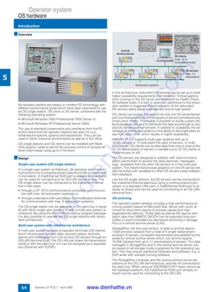 Operator system
OS hardware
Introduction
5/4 Siemens ST PCS 7 · April 2005
5
■Overview
All operator stations are based on modern PC technology with
different performance levels which have been optimized for use
as OS single station, OS client or OS server, combined with the
following operating system:
• Microsoft Windows 2000 Professional/ 2000 Server or
• Microsoft Windows XP Professional/ Server 2003.
The use of standard components and interfaces from the PC
world means that the operator stations are open for cus-
tomer/sector-specific options and expansions. They can be
used in harsh industrial environments as well as in the office.
OS single stations and OS clients can be installed with Multi-
VGA graphic cards to permit the process control of several dif-
ferent plant areas using up to 4 monitors.
■Design
Single-user system (OS single station)
In a single-user system architecture, all operation and monitor-
ing functions for a complete project (plant/unit) are concentrated
in one station. A FastEthernet RJ45 port is already on board and
can be used for connecting to an OS LAN (terminal bus). The
OS single station can be connected to the Industrial Ethernet
bus in two ways:
• through a CP 1613 communications processor (communica-
tion with max. 64 automation systems) or
• through a standard LAN card (Basic Communication Ethernet
for communication with max. 8 automation systems).
The OS single station can be operated on the plant bus in paral-
lel with other single-user systems or with a multi-user system ar-
chitecture. By using the WinCC/Redundancy program package
it is also possible to operate two OS single stations with redun-
dant architecture.
Multi-user system with client/server architecture
A multi-user system consists of operator terminals (OS clients),
which receive data (project data, process values, archives,
alarms and messages) from one or more OS servers through an
OS LAN (terminal bus). The OS LAN can share the transmission
medium with the plant bus or it can be designed as a separate
bus (Ethernet with TCP/IP).
In this architecture, redundant OS servers may be set up to meet
higher availability requirements (hot standby). Critical applica-
tions running on the OS server are monitored by Health Check
for software faults. If a fault is detected, switchover to the redun-
dant system is triggered. Synchronization of the redundant
OS servers takes place automatically and at high speed.
OS clients can access the data of not only one OS server/server
pair, but from several OS servers/pairs of servers simultaneously
(multi-client mode). This makes it possible to divide a plant into
technological units and to distribute the data accordingly to sev-
eral OS servers/pairs of servers. In addition to scalability, the ad-
vantage of distributed systems is the ability to decouple plant ar-
eas from each other, which results in higher availability.
SIMATIC PCS 7 supports multi-user systems with up to
12 OS servers or 12 redundant OS pairs of servers. In multi-
client mode, OS clients can access data from one or more of the
12 OS servers/pairs of servers in parallel (up to 32 OS clients si-
multaneously on all).
The OS servers are designed in addition with client functions
which permit them to access the data (archives, messages,
tags, variables) from the other OS servers of in the multi-user
system. This means that process graphics on one OS server can
also be linked with variables on other OS servers (area-indepen-
dent displays).
Like the OS single stations, the OS servers can be connected to
the Industrial Ethernet plant bus using a communications pro-
cessor or a standard LAN card. A FastEthernet RJ45 port is al-
ready on board and can be used for connecting to an OS LAN
(terminal bus).
OS archiving
The operator system already includes a high-performance ar-
chiving system based on Microsoft SQL Server with cyclic ar-
chives for short-term saving of process values and mes-
sages/events (alarms). These data as well as OS reports and
batch data from SIMATIC BATCH can be exported time-con-
trolled or event-controlled for permanent archiving in Storage-
Plus or a central archive server (CAS).
StoragePlus, the low-cost version, is able to archive approx.
1,600 process values/s from a total of 4 single stations/serv-
ers/pairs of servers. Increased requirements are satisfied by the
powerful central archive server which can archive approx.
10,000 values/s from up to 11 servers/pairs of servers. The data
managed in StoragePlus and in the central archive server can
be saved on all storage media supported by the operating sys-
tem. This may require additional hardware and software, e.g. a
DVD writer with suitable burning software.
The StoragePlus computer and the central archive server are
stations on the OS-LAN (terminal bus), and are not connected to
the plant bus. When using an ES/OS/BATCH/IT basic device as
the hardware platform, the FastEthernet RJ45 port already on
board can be used for connecting to the OS LAN.
www.dienhathe.vn
www.dienhathe.com
 