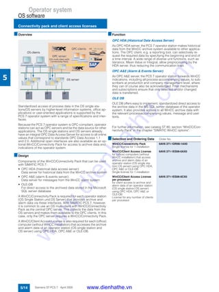 Operator system
OS software
Connectivity pack and client access licenses
5/14 Siemens ST PCS 7 · April 2005
5
■Overview
Standardized access of process data in the OS single sta-
tions/OS servers by higher-level information systems, office ap-
plications or user-oriented applications is supported by the
PCS 7 operator system with a range of specifications and inter-
faces.
Because the PCS 7 operator system is OPC-compliant, operator
stations can act as OPC servers and be the data source for other
applications. The OS single stations and OS servers already
have an integral OPC Data Access Server for access to all online
values that correspond to standards OPC Data Access 1.1
and 2.0. Additional open interfaces are also available as an op-
tional WinCC/Connectivity Pack for access to archive data and
indications of the operator system.
■Design
Components of the WinCC/Connectivity Pack that can be used
with SIMATIC PCS 7:
• OPC HDA (historical data access server):
Data server for historical data from the WinCC archive system
• OPC A&E (alarm & events server):
Data server for messages from the WinCC alarm system
• OLE-DB
For direct access to the archived data stored in the Microsoft
SQL server database
A WinCC/Connectivity Pack is required for each operator station
(OS Single Station und OS Server) that provides archive and
alarm data via these interfaces. With SIMATIC PCS 7, however,
it is common to use an OS multi-client with WinCC/Connectivity
Pack as the central OPC server. This collects the data from the
OS servers and makes them available to the OPC clients. In this
case, only the OPC server requires a WinCC/Connectivity Pack.
A WinCC/Client Access License is also required for each (office)
computer (without WinCC installation) that accesses the archive
and alarm data of an operator station (OS single station and
OS server) using OPC HDA, OPC A&E or OLE-DB.
■Function
OPC HDA (Historical Data Access Server)
As OPC HDA server, the PCS 7 operator station makes historical
data from the WinCC archive system available to other applica-
tions. The OPC client, e.g. a reporting tool, can selectively re-
quest the required data by specifying the beginning and end of
a time interval. A wide range of diverse unit functions, such as
Variance, Mean Value or Integral, allow preprocessing by the
HDA server, thus reducing the communication load.
OPC A&E (Alarm & Events Server)
As OPC A&E server, the PCS 7 operator station forwards WinCC
indications, including all process-accompanying values, to sub-
scribers at production and company management level, where
they can of course also be acknowledged. Filter mechanisms
and subscriptions ensure that only selected and/or changed
data is transferred.
OLE DB
OLE DB offers easy to implement, standardized direct access to
the archive data in the MS SQL server database of the operator
system. It also provides access to all WinCC archive data with
the relevant processaccompanying values, message and user
texts.
For further information, see catalog ST 80, section "WinCC/Con-
nectivity Pack" in the chapter "SIMATIC WinCC options".
■Selection and Ordering Data Order No.
WinCC/Connectivity Pack
Single license for 1 installation
6AV6 371-1DR06-1AX0
WinCC/Client Access License
for (office) computers (without
WinCC installation) that access
archive and alarm data of an
operator station (OS single sta-
tion/ OS server) using OPC HDA,
OPC A&E or OLE-DB
Single license for 1 installation
6AV6 371-1ES06-0AX0
WinCC/Client Access License
per processor
for client access to archive and
alarm data of an operator station
(OS single station/ OS server)
using OPC HDA, OPC A&E or
OLE-DB
License for any number of clients
per processor
6AV6 371-1ES06-0CX0
www.dienhathe.vn
www.dienhathe.com
 