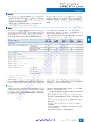 Batch automation
SIMATIC BATCH software
Introduction
6/5Siemens ST PCS 7 · April 2005
6
■Overview
The basic software for all SIMATIC BATCH system configurations
is the SIMATIC BATCH Server Basic Package, configured with
• Batch server software for 150 batch POs (instances of plant
units and equipment modules),
• a SIMATIC BATCH BatchCC (batch control center) and
• a SIMATIC BATCH recipe system (recipe editor).
The basic software is always required. It provides everything
needed to implement a small SIMATIC BATCH project on the
hardware of a SIMATIC PCS 7 BOX, a single station or a cli-
ent/server configuration consisting of a batch client and a batch
server.
■Design
The capacity of the SIMATIC BATCH server basic packages can
be expanded by SIMATIC BATCH PO options and PowerPacks.
An appropriate number of SIMATIC BATCH BatchCC und SI-
MATIC BATCH Recipe System option packages is needed to ex-
pand the client/server configuration with additional batch cli-
ents. The functions of SIMATIC PCS 7 BOX, single stations,
batch clients and batch servers can be expanded using the fol-
lowing optional packages (see table).
SIMATIC BATCH software components for SIMATIC PCS 7 BOX,
single station, batch server and batch client
n: Components included in delivery of basic software
×: Can be ordered as options
SIMATIC BATCH works closely with the operator system and
communicates through the operator system with the automation
systems. For small plants, SIMATIC BATCH can therefore be in-
stalled together with the OS software on a single station or a
SIMATIC PCS 7 BOX. The ordering data for the OS software can
be found in the Section "Operator system".
■Function
SIMATIC BATCH offers a versatile range of powerful functions for
automating batch processes, and these are described in detail
in the system documentation. The most important functions of
the various program components are presented in summarized
form on the following pages.
The current system version SIMATIC BATCH V6.1 particularly
features the following new functions:
• Occupation strategy and assignment of units can be modified
online during batch processing
• "Manual selection of unit" as additional occupation strategy
• Importing and exporting of basic recipes, formulas and library
objects
• Status scanning of recipe objects (RUP, ROP, RPH) in transi-
tion criteria
• Selection of unit candidates using limitation of equipment
properties
• Electronic signature for release of master recipes, formulas
and library objects
• Integration of user-specific plausibility tests
Software component SIMATIC
PCS 7 BOX
Single
station
Batch
server
Batch
client 1
Batch
client 1+n
Basic software
SIMATIC BATCH server basic package Batch server for
150 batch POs
n n n
Batch control center n n n
Recipe system n n n
Option packages
SIMATIC BATCH ROP library × × ×
SIMATIC BATCH hierarchical recipe × × ×
SIMATIC BATCH separation procedures/formulas × × ×
SIMATIC BATCH API × ×
SIMATIC BATCH batch planning × × × ×
SIMATIC BATCH batch control center ×
SIMATIC BATCH recipe system ×
SIMATIC BATCH PO options Batch PO 300 × ×
Batch PO 600 × ×
Batch PO 1,800 × ×
Batch PO unlimited × ×
www.dienhathe.vn
www.dienhathe.com
 