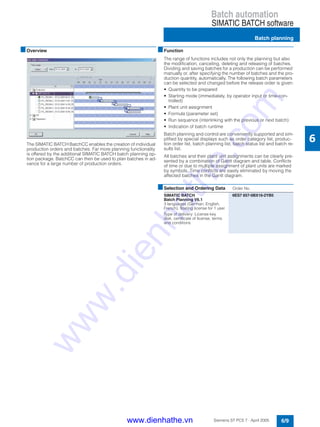 Batch automation
SIMATIC BATCH software
Batch planning
6/9Siemens ST PCS 7 · April 2005
6
■Overview
The SIMATIC BATCH BatchCC enables the creation of individual
production orders and batches. Far more planning functionality
is offered by the additional SIMATIC BATCH batch planning op-
tion package. BatchCC can then be used to plan batches in ad-
vance for a large number of production orders.
■Function
The range of functions includes not only the planning but also
the modification, canceling, deleting and releasing of batches.
Dividing and saving batches for a production can be performed
manually or, after specifying the number of batches and the pro-
duction quantity, automatically. The following batch parameters
can be selected and changed before the release order is given:
• Quantity to be prepared
• Starting mode (immediately, by operator input or time-con-
trolled)
• Plant unit assignment
• Formula (parameter set)
• Run sequence (interlinking with the previous or next batch)
• Indication of batch runtime
Batch planning and control are conveniently supported and sim-
plified by special displays such as order category list, produc-
tion order list, batch planning list, batch status list and batch re-
sults list.
All batches and their plant unit assignments can be clearly pre-
sented by a combination of Gantt diagram and table. Conflicts
of time or due to multiple assignment of plant units are marked
by symbols. Time conflicts are easily eliminated by moving the
affected batches in the Gantt diagram.
■Selection and Ordering Data Order No.
SIMATIC BATCH
Batch Planning V6.1
3 languages (German, English,
French), floating license for 1 user
Type of delivery: License key
disk, certificate of license, terms
and conditions
6ES7 657-0BX16-2YB5
www.dienhathe.vn
www.dienhathe.com
 