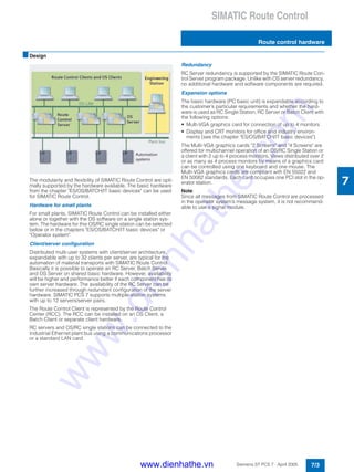 SIMATIC Route Control
Route control hardware
7/3Siemens ST PCS 7 · April 2005
7
■Design
The modularity and flexibility of SIMATIC Route Control are opti-
mally supported by the hardware available. The basic hardware
from the chapter "ES/OS/BATCH/IT basic devices" can be used
for SIMATIC Route Control.
Hardware for small plants
For small plants, SIMATIC Route Control can be installed either
alone or together with the OS software on a single station sys-
tem. The hardware for this OS/RC single station can be selected
below or in the chapters "ES/OS/BATCH/IT basic devices" or
"Operator system".
Client/server configuration
Distributed multi-user systems with client/server architecture,
expandable with up to 32 clients per server, are typical for the
automation of material transports with SIMATIC Route Control.
Basically it is possible to operate an RC Server, Batch Server
and OS Server on shared basic hardware. However, availability
will be higher and performance better if each component has its
own server hardware. The availability of the RC Server can be
further increased through redundant configuration of the server
hardware. SIMATIC PCS 7 supports multiple-station systems
with up to 12 servers/server pairs.
The Route Control Client is represented by the Route Control
Center (RCC). The RCC can be installed on an OS Client, a
Batch Client or separate client hardware.
RC servers and OS/RC single stations can be connected to the
Industrial Ethernet plant bus using a communications processor
or a standard LAN card.
Redundancy
RC Server redundancy is supported by the SIMATIC Route Con-
trol Server program package. Unlike with OS server redundancy,
no additional hardware and software components are required.
Expansion options
The basic hardware (PC basic unit) is expandable according to
the customer’s particular requirements and whether the hard-
ware is used as RC Single Station, RC Server or Batch Client with
the following options:
• Multi-VGA graphics card for connection of up to 4 monitors
• Display and CRT monitors for office and industry environ-
ments (see the chapter "ES/OS/BATCH/IT basic devices")
The Multi-VGA graphics cards "2 Screens" and "4 Screens" are
offered for multichannel operation of an OS/RC Single Station or
a client with 2 up to 4 process monitors. Views distributed over 2
or as many as 4 process monitors by means of a graphics card
can be controlled using one keyboard and one mouse. The
Multi-VGA graphics cards are compliant with EN 55022 and
EN 50082 standards. Each card occupies one PCI slot in the op-
erator station.
Note:
Since all messages from SIMATIC Route Control are processed
in the operator system’s message system, it is not recommend-
able to use a signal module.
www.dienhathe.vn
www.dienhathe.com
 