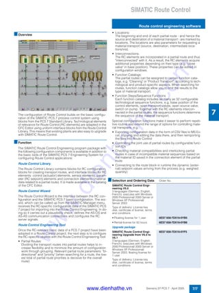 SIMATIC Route Control
Route control engineering software
7/7Siemens ST PCS 7 · April 2005
7
■Overview
The configuration of Route Control builds on the basic configu-
ration of the SIMATIC PCS 7 process control system using
blocks from the PCS 7 Standard Library. Technological elements
of relevance for Route Control (RC elements) are adapted in the
CFC Editor using uniform interface blocks from the Route Control
Library. This means that existing plants are also easy to upgrade
with SIMATIC Route Control.
■Function
The SIMATIC Route Control Engineering program package with
the following configuration components is available in addition to
the basic tools of the SIMATIC PCS 7 Engineering System for
configuring Route Control applications:
Route Control Library
The Route Control Library contains blocks for RC configuration,
blocks for creating transport routes, and interface blocks for RC
elements: control (actuator) elements, sensor elements, param-
eter (RC setpoint) elements and connection elements (material
data related to a partial route). It is made available in the catalog
of the CFC Editor.
Route Control Wizard
The Route Control Wizard is the interface between the RC con-
figuration and the SIMATIC PCS 7 basic configuration. The wiz-
ard, which can be called up from the SIMATIC Manager menu,
receives the RC-specific configuration data of the SIMATIC PCS
7 project for importing into the Route Control Engineering. In do-
ing so it carries out a plausibility check, defines the AS-OS and
AS-AS communication connections and configures the RC
server signals.
Route Control Engineering Tool
Once the RC-relevant basic data of a PCS 7 project have been
adopted in a Route Control project, the next step is to configure
the RC-specific objects with the Route Control Engineering Tool:
• Partial Routes:
Dividing the transport routes into partial routes helps to in-
crease flexibility and to minimize the amount of configuration
work through grouping. Relevant partial route parameters: "bi-
directional" and "priority" (when searching for a route, the low-
est total of partial route priorities is decisive for the overall
route)
• Locations:
The beginning and end of each partial route - and hence the
source and destination of a material transport - are marked by
locations. The locations are also parameters for requesting a
material transport (source, destination, intermediate loca-
tions/via).
• Interconnections:
The RC elements are incorporated in a partial route and thus
"interconnected" with it. As a result, the RC elements acquire
additional properties depending on their type (e.g. "close
valve" in base position). These properties can be edited in
configuration windows.
• Function Catalogs:
The partial routes can be assigned to certain function cata-
logs, e.g. "Cleaning" or "Product Transport", according to tech-
nological and product-specific aspects. When searching for
routes, function catalogs allow you to limit the results to the
type of material transport.
• Function Steps/Sequence Functions
Each function catalog includes as many as 32 configurable
technological sequence functions, e.g. base position of the
control elements, open transport valves, open source valve,
switch on pump. Together with the RC elements intercon-
nected in the partial routes, the sequence functions determine
the sequence of the material transport.
Special configuration functions make it easier to perform repeti-
tive routine and extend the range of options for controlling mate-
rial transports, e.g.:
• Exporting configuration data in the form of CSV files to MS Ex-
cel, copying and editing the data there, and then reimporting
the files into Route Control
• Controlling the joint use of partial routes by configurable func-
tion IDs
• Checking material compatibilities and interlocking partial
routes in case of incompatible material sequences based on
the material ID saved in the connection element of the partial
route
• Connecting to the route block in runtime the dynamic (exter-
nal) setpoint values arriving from the process (e.g. weighed
quantity)
■Selection and Ordering Data Order No.
SIMATIC Route Control Engi-
neering V6.0
3 languages (German, English,
French), executes with Windows
2000 Professional/ 2000 Server or
Windows XP Professional/
Server 2003
Type of delivery: License key
disk, certificate of license, terms
and conditions
• Floating license for 1 user 6ES7 658-7DX16-0YB5
• Rental license for 50 hours 6ES7 658-7DX16-0YB6
Upgrade package
SIMATIC Route Control Engi-
neering Upgrade from V6.0 to
V6.1
3 languages (German, English,
French), executes with Windows
2000 Professional/ 2000 Server or
Windows XP Professional/
Server 2003, floating license for
1 user
Type of delivery: License key
disk, certificate of license, terms
and conditions
6ES7 658-7DX16-0YF5
www.dienhathe.vn
www.dienhathe.com
 