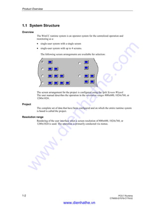 Product Overview
1-2 PCS 7 Runtime
C79000-G7076-C778-02
1.1 System Structure
Overview
The WinCC runtime system is an operator system for the centralized operation and
monitoring as a:
• single-user system with a single screen
• single-user system with up to 4 screens.
The following screen arrangements are available for selection:
The screen arrangement for the project is configured using the Split Screen Wizard .
The user manual describes the operation in the resolution ranges 800x600, 1024x768, or
1280x1024..
Project
The complete set of data that have been configured and on which the entire runtime system
is based is called the project.
Resolution range
Rendering of the user interface when a screen resolution of 800x600, 1024x768, or
1280x1024 is used. The operation is primarily conducted via menus.
www.dienhathe.vn
www.dienhathe.com
 