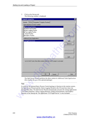 Setting Up and Loading a Project
2-4 PCS 7 Runtime
C79000-G7076-C778-02
2. Click on the Startup tab.
The following window is displayed.
The Split Screen Wizard performs the above entries in Additional Tasks/Applications
(this requires the use of the optional package).
Note
In order for the optional Basic Process Control package to function in the runtime system,
the Split Screen Wizard and the Alarm Logging Wizard in the CS must have been run
through Base Data. The Split Screen Wizard automatically activates the startup applications
Text Library Runtime, Alarm Logging Runtime, Global Script Runtime, and Graphics
Runtime in the Startup tab. The application "CCCSigRTServer" is also included.
www.dienhathe.vn
www.dienhathe.com
 