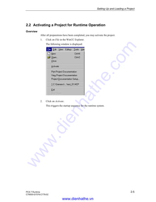 Setting Up and Loading a Project
PCS 7 Runtime 2-5
C79000-G7076-C778-02
2.2 Activating a Project for Runtime Operation
Overview
After all preparations have been completed, you may activate the project.
1. Click on File in the WinCC Explorer.
The following window is displayed:
2. Click on Activate.
This triggers the startup sequence for the runtime system.
www.dienhathe.vn
www.dienhathe.com
 