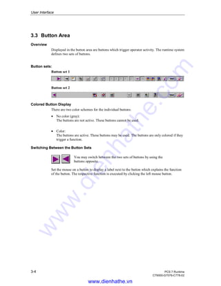 User Interface
3-4 PCS 7 Runtime
C79000-G7076-C778-02
3.3 Button Area
Overview
Displayed in the button area are buttons which trigger operator activity. The runtime system
defines two sets of buttons.
Button sets:
Button set 1
Button set 2
Colored Button Display
There are two color schemes for the individual buttons:
• No color (gray):
The buttons are not active. These buttons cannot be used.
• Color:
The buttons are active. These buttons may be used. The buttons are only colored if they
trigger a function.
Switching Between the Button Sets
You may switch between the two sets of buttons by using the
buttons opposite.
Set the mouse on a button to display a label next to the button which explains the function
of the button. The respective function is executed by clicking the left mouse button.
www.dienhathe.vn
www.dienhathe.com
 