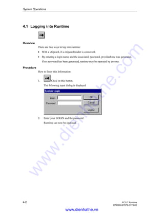 System Operations
4-2 PCS 7 Runtime
C79000-G7076-C778-02
4.1 Logging into Runtime
Overview
There are two ways to log into runtime:
• With a chipcard, if a chipcard reader is connected.
• By entering a login name and the associated password, provided one was generated.
If no password has been generated, runtime may be operated by anyone.
Procedure
How to Enter this Information:
1. Click on this button.
The following input dialog is displayed
2. Enter your LOGIN and the password
Runtime can now be operated.
www.dienhathe.vn
www.dienhathe.com
 