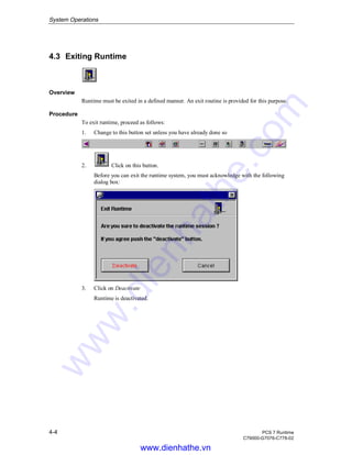 System Operations
4-4 PCS 7 Runtime
C79000-G7076-C778-02
4.3 Exiting Runtime
Overview
Runtime must be exited in a defined manner. An exit routine is provided for this purpose.
Procedure
To exit runtime, proceed as follows:
1. Change to this button set unless you have already done so
2. Click on this button.
Before you can exit the runtime system, you must acknowledge with the following
dialog box:
3. Click on Deactivate
Runtime is deactivated.
www.dienhathe.vn
www.dienhathe.com
 