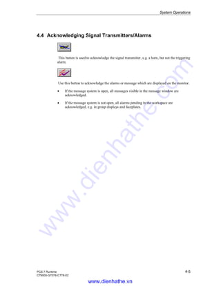 System Operations
PCS 7 Runtime 4-5
C79000-G7076-C778-02
4.4 Acknowledging Signal Transmitters/Alarms
This button is used to acknowledge the signal transmitter, e.g. a horn, but not the triggering
alarm.
Use this button to acknowledge the alarms or message which are displayed on the monitor.
Á If the message system is open, all messages visible in the message window are
acknowledged.
Á If the message system is not open, all alarms pending in the workspace are
acknowledged, e.g. in group displays and faceplates.
www.dienhathe.vn
www.dienhathe.com
 