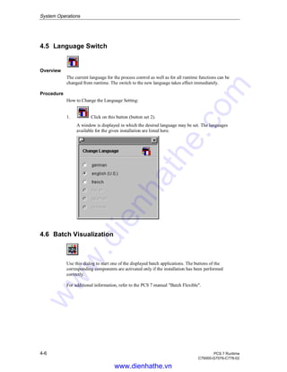 System Operations
4-6 PCS 7 Runtime
C79000-G7076-C778-02
4.5 Language Switch
Overview
The current language for the process control as well as for all runtime functions can be
changed from runtime. The switch to the new language takes effect immediately.
Procedure
How to Change the Language Setting:
1. Click on this button (button set 2).
A window is displayed in which the desired language may be set. The languages
available for the given installation are listed here.
4.6 Batch Visualization
Use this dialog to start one of the displayed batch applications. The buttons of the
corresponding components are activated only if the installation has been performed
correctly.
For additional information, refer to the PCS 7 manual "Batch Flexible".
www.dienhathe.vn
www.dienhathe.com
 