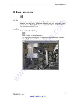 System Operations
PCS 7 Runtime 4-7
C79000-G7076-C778-02
4.7 Display Video Image
Overview
In runtime, you can display the image recorded by a video camera. In order to do this, the
appropriate video card (WinCC Option) must be installed. If no video connection is present,
an empty window is displayed. The display is only possible on the monitor for which the
video card hardware was configured.
Procedure
How to Switch on the Video Image:
1. Click on this button (button set 2)
The window with the video image is displayed. If no video image can be displayed,
the overlay "Adjust the color settings" is shown instead.
www.dienhathe.vn
www.dienhathe.com
 