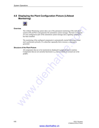 System Operations
4-8 PCS 7 Runtime
C79000-G7076-C778-02
4.8 Displaying the Plant Configuration Picture (Lifebeat
Monitoring)
Overview
The Lifebeat Monitoring system takes care of the permanent monitoring of the individual
systems (OS and PLC) and generates the automation system message. The horn is triggered
if it was configured as part of the automation system message and a signaling component
has been installed.
The monitoring of the configured components is automatically started following a restart
and is performed cyclically. If a subscriber repeatedly fails to answer, a message is
generated.
Structure of the Plant Picture
All components that are to be monitored are displayed in graphical form in runtime.
Components that are not currently functional (e. g. due to a fault) are crossed out in the
graphic.
www.dienhathe.vn
www.dienhathe.com
 