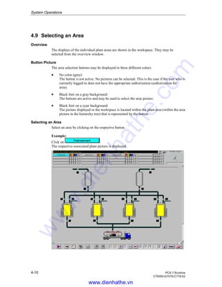 System Operations
4-10 PCS 7 Runtime
C79000-G7076-C778-02
4.9 Selecting an Area
Overview
The displays of the individual plant areas are shown in the workspace. They may be
selected from the overview window.
Button Picture
The area selection buttons may be displayed in three different colors.
• No color (gray):
The button is not active. No pictures can be selected. This is the case if the user who is
currently logged in does not have the appropriate authorization (authorization for
area).
• Black font on a gray background:
The buttons are active and may be used to select the area picture.
• Black font on a cyan background:
The picture displayed in the workspace is located within the plant area (within the area
picture in the hierarchy tree) that is represented by the button.
Selecting an Area
Select an area by clicking on the respective button.
Example:
Click on .
The respective associated plant picture is displayed.
www.dienhathe.vn
www.dienhathe.com
 