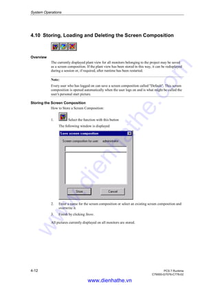System Operations
4-12 PCS 7 Runtime
C79000-G7076-C778-02
4.10 Storing, Loading and Deleting the Screen Composition
Overview
The currently displayed plant view for all monitors belonging to the project may be saved
as a screen composition. If the plant view has been stored in this way, it can be redisplayed
during a session or, if required, after runtime has been restarted.
Note:
Every user who has logged on can save a screen composition called "Default". This screen
composition is opened automatically when the user logs on and is what might be called the
user’s personal start picture.
Storing the Screen Composition
How to Store a Screen Composition:
1. Select the function with this button
The following window is displayed
2. Enter a name for the screen composition or select an existing screen composition and
overwrite it.
3. Finish by clicking Store.
All pictures currently displayed on all monitors are stored.
www.dienhathe.vn
www.dienhathe.com
 