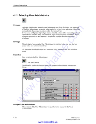 System Operations
4-16 PCS 7 Runtime
C79000-G7076-C778-02
4.12 Selecting User Administrator
Overview
The User Administrator is used to issue and monitor user access privileges. The main task
of the User Administrator in runtime is the monitoring of user logins and access rights. This
applies both to the configuration level and to the runtime level.
If you do not configure user privileges in your project (i.e. no user has been configured), all
operations are available at any time. However, if you have configured users for the project,
restricted operations are only possible if the user has logged in with the appropriate
privileges.
Privilege
The privilege of accessing the User Administrator is restricted to the user who also has
access to the user administration level.
All changes to the user privileges take immediate effect in runtime after they have been
saved.
Procedure
How to Activate the User Administrator:
Click in this button
The following window is displayed, here with an example featuring the Administrator
Group.
Using the User Administrator
The operation of the User Administrator is described in the manual for the "User
Administrator".
www.dienhathe.vn
www.dienhathe.com
 