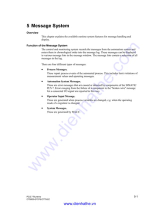 PCS 7 Runtime 5-1
C79000-G7076-C778-02
5 Message System
Overview
This chapter explains the available runtime system features for message handling and
display.
Function of the Message System
The control and monitoring system records the messages from the automation system and
enters them in chronological order into the message log. These messages can be displayed
in various message lists in the message window. The message lists contain a selection of all
messages in the log.
There are four different types of messages:
• Process Messages.
These report process events of the automated process. This includes limit violations of
measurement values and operating messages.
• Automation System Messages.
These are error messages that are caused or detected by components of the SIMATIC
PCS 7. Errors ranging from the failure of a component to the "broken wire" message
for a connected I/O signal are reported in this way.
• Operator Input Message.
These are generated when process variables are changed, e.g. when the operating
mode of a regulator is changed.
• System Messages.
These are generated by WinCC.
www.dienhathe.vn
www.dienhathe.com
 