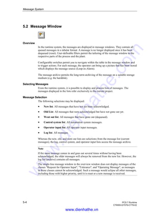 Message System
5-4 PCS 7 Runtime
C79000-G7076-C778-02
5.2 Message Window
Overview
In the runtime system, the messages are displayed in message windows. They contain all
queued messages in a tabular format. A message is no longer displayed once it has been
dequeued (reset). User-definable filters permit the tailoring of the message window to the
respective parts of the process and the plant.
Configurable switches permit you to navigate within the table in the message window and
to trigger actions. For each message, the operator can bring up a picture that has been stored
which displays the message source (Loop-in-Alarm).
The message archive permits the long-term archiving of the message on a suitable storage
medium (e.g. the harddisk).
Selecting Messages
From the runtime system, it is possible to display and process lists of messages. The
messages displayed in the lists refer exclusively to the current project.
Message Selection
The following selections may be displayed:
• New list. All messages that have not yet been acknowledged.
• Old List. All messages that were acknowledged but have not gone out yet.
• Went out list. All messages that have gone out (dequeued).
• Control system list. All automation system messages.
• Operator input list. All operator input messages.
• Log list. All messages.
Whereas the new, old, and went out lists are selections from the message list (current
messages), the log, control system, and operator input lists access the message archive.
Note
If the same message comes in and goes out several times without having been
acknowledged, the older messages will always be removed from the new list. However, the
log list (archive) contains all messages.
The single-line message window in the overview window does not display messages of the
classes "Request for Operator Input", "Tolerance", and "Operating Message", as messages
in these classes cannot be acknowledged. Such a message would eclipse all other messages,
including those with higher priority, until it is reset or a new message is received.
www.dienhathe.vn
www.dienhathe.com
 