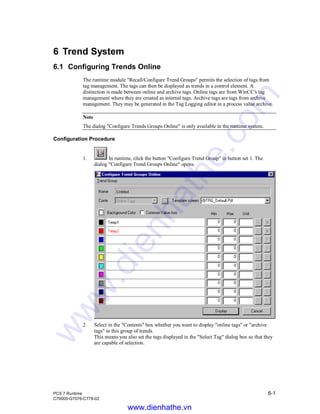 PCS 7 Runtime 6-1
C79000-G7076-C778-02
6 Trend System
6.1 Configuring Trends Online
The runtime module "Recall/Configure Trend Groups" permits the selection of tags from
tag management. The tags can then be displayed as trends in a control element. A
distinction is made between online and archive tags. Online tags are from WinCC’s tag
management where they are created as internal tags. Archive tags are tags from archive
management. They may be generated in the Tag Logging editor in a process value archive.
Note
The dialog "Configure Trends Groups Online" is only available in the runtime system.
Configuration Procedure
1. In runtime, click the button "Configure Trend Group" in button set 1. The
dialog "Configure Trend Groups Online" opens.
2. Select in the "Contents" box whether you want to display "online tags" or "archive
tags" in this group of trends.
This means you also set the tags displayed in the "Select Tag" dialog box so that they
are capable of selection.
www.dienhathe.vn
www.dienhathe.com
 