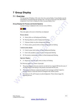 PCS 7 Runtime 7-1
C79000-G7076-C778-02
7 Group Display
7.1 Overview
You may group all displays of the same class into a group display. Group displays may be
controlled by a tag specifying the message state. You may use this tag in the other WinCC
components if you want to display the states of group displays there.
Group Displays for Process and Control Systems
A group message is displayed in the overview area as follows.
They only apply to the area in which they are displayed.
Process alarms
• A Alarm (white on red background) flashing
• W Warning (black on yellow background) flashing
• T Tolerance (black on yellow background) flashing
• P Process alarm, general (white on black background) not flashing
Control system alarms
• S Control system fault (yellow on black background) flashing
• F Fault in the periphery (yellow on black background) flashing
• M Preventative maintenance (yellow on black background) flashing
Operator Displays
• O Request for operator input (white on blue) not flashing
The following applies as a matter of principle:
• The group displays in the area overview are derived via a logical OR from the sum of
all group displays that belong to the pictures associated with the area.
• The association between component-specific error messages and their respective
message classes is fixed and cannot be changed in the runtime system.
• The classes A, W, and S require an acknowledgement. These classes trigger the
signaling devices.
www.dienhathe.vn
www.dienhathe.com
 