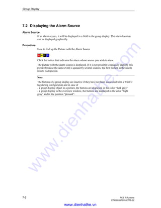 Group Display
7-2 PCS 7 Runtime
C79000-G7076-C778-02
7.2 Displaying the Alarm Source
Alarm Source
If an alarm occurs, it will be displayed in a field in the group display. The alarm location
can be displayed graphically.
Procedure
How to Call up the Picture with the Alarm Source
Click the button that indicates the alarm whose source you wish to view.
The picture with the alarm source is displayed. If it is not possible to uniquely identify this
picture because the same event is queued by several sources, the first picture in the search
results is displayed.
Note
The buttons of a group display are inactive if they have not been associated with a WinCC
tag during configuration and in case of
- a group display object in a picture, the buttons are displayed in the color “dark gray”
- a group display in the overview window, the buttons are displayed in the color “light
gray” and in the position “pressed”.
www.dienhathe.vn
www.dienhathe.com
 