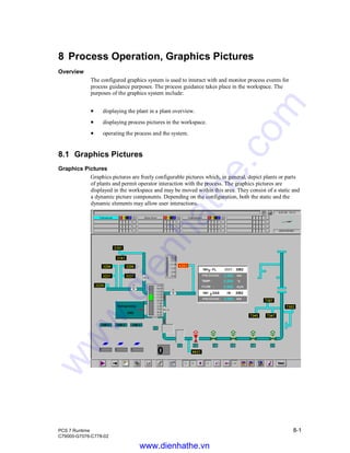 PCS 7 Runtime 8-1
C79000-G7076-C778-02
8 Process Operation, Graphics Pictures
Overview
The configured graphics system is used to interact with and monitor process events for
process guidance purposes. The process guidance takes place in the workspace. The
purposes of the graphics system include:
• displaying the plant in a plant overview.
• displaying process pictures in the workspace.
• operating the process and the system.
8.1 Graphics Pictures
Graphics Pictures
Graphics pictures are freely configurable pictures which, in general, depict plants or parts
of plants and permit operator interaction with the process. The graphics pictures are
displayed in the workspace and may be moved within this area. They consist of a static and
a dynamic picture components. Depending on the configuration, both the static and the
dynamic elements may allow user interactions.
www.dienhathe.vn
www.dienhathe.com
 