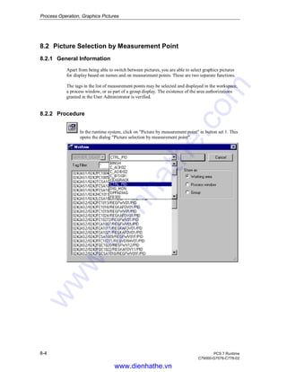 Process Operation, Graphics Pictures
8-4 PCS 7 Runtime
C79000-G7076-C778-02
8.2 Picture Selection by Measurement Point
8.2.1 General Information
Apart from being able to switch between pictures, you are able to select graphics pictures
for display based on names and on measurement points. These are two separate functions.
The tags in the list of measurement points may be selected and displayed in the workspace,
a process window, or as part of a group display. The existence of the area authorizations
granted in the User Administrator is verified.
8.2.2 Procedure
In the runtime system, click on "Picture by measurement point" in button set 1. This
opens the dialog "Picture selection by measurement point".
www.dienhathe.vn
www.dienhathe.com
 