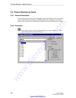 Process Operation, Graphics Pictures
8-6 PCS 7 Runtime
C79000-G7076-C778-02
8.3 Picture Selection by Name
8.3.1 General Information
You may select pictures from a list of all graphics pictures that belong to the current project
and are stored in the project directory, and display them in the workspace or as a process
window. The existence of area authorizations granted in the User Administrator is verified.
8.3.2 Procedure
In the runtime system, click on the button "Picture by name" in button set 1. This
opens the dialog "Picture selection by name".
www.dienhathe.vn
www.dienhathe.com
 