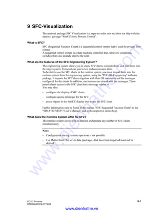 PCS 7 Runtime 9-1
C79000-G7076-C778-02
9 SFC-Visualization
The optional package SFC Visualization is a separate order unit and does not ship with the
optional package "WinCC Basic Process Control".
What is SFC?
SFC (Sequential Function Chart) is a sequential control system that is used for process flow
control.
A sequential control system is a state machine controller that, subject to conditions,
switches from one discrete state to the next.
What are the features of the SFC Engineering System?
The engineering system allows you to create SFC charts, compile them, and load them into
the target system. It also allows you to test and commission them.
To be able to use the SFC charts in the runtime system, you must import them into the
runtime system from the engineering system, using the "PLC-OS-Engineering" software
package. It imports the SFC charts together with their OS comments and the messages
configured for the charts. In addition, mechanisms are stored with the messages. These
permit direct access to the SFC chart that a message relates to.
You may also:
- configure the display of SFC charts
- configure access privileges for the SFC
- place objects in the WinCC display that access the SFC chart.
Further information may be found in the manual "SFC Sequential Function Chart", in the
"SIMATIC STEP 7 User’s Manual", and in the respective online help.
What does the Runtime System offer for SFC?
The runtime system allows you to monitor and operate any number of SFC charts
simultaneously.
Note:
- Configuration during runtime operation is not possible.
- For Multi-Client: the server data (packages) that have been imported must not be
deleted.
www.dienhathe.vn
www.dienhathe.com
 