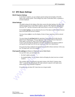 SFC-Visualization
PCS 7 Runtime 9-3
C79000-G7076-C778-02
9.1 SFC Basic Settings
WinCC Explorer Settings
In the WinCC-Explorer, you can configure general settings for the display of the SFC
charts in the runtime system. These changes may relate to individual charts, or globally to
all charts displayed.
Global Settings
The global settings for the display of the charts concern the chart topology, the colors used,
and the privilege levels. In the WinCC Explorer, open the "SFC Properties" dialog by first
selecting "SFC" and then clicking the right mouse button to select the menu item "Open".
For the chart topology, you may determine the size of the objects and the distance between
them in the detail and overview windows.
You may choose colors to vary the display of states of steps, transitions, and the selected
objects.
You may change the privilege levels for operations if you require levels other than the
default levels ("Monitoring", "Process Operation" und "Advanced Process Operation").
These apply to all the SFC charts of the WinCC project concerned.
To give a user privileges for operations in the SFC visualization, the respective global or
area-specific privilege levels for the user must be set in the User Administrator.
If no users have been configured, all operations are possible without restriction. In this case,
the "Privilege levels" tab is not available.
Chart-specific settings (on Server or Client only, not on Multi-Client)
For each SFC chart, you individually set
− the chart’s update cycle and
− the standard display, i.e., the window which will display the chart (overview or detail
window).
The available charts are displayed in the detail window of the WinCC Explorer when
"SFC" is selected. The dialog for the SFC chart selected is opened via the right mouse
button and the menu command "Properties".
If required, you can delete SFC charts that are no longer needed.
www.dienhathe.vn
www.dienhathe.com
 