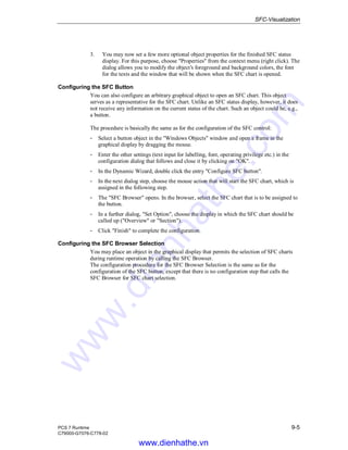 SFC-Visualization
PCS 7 Runtime 9-5
C79000-G7076-C778-02
3. You may now set a few more optional object properties for the finished SFC status
display. For this purpose, choose "Properties" from the context menu (right click). The
dialog allows you to modify the object’s foreground and background colors, the font
for the texts and the window that will be shown when the SFC chart is opened.
Configuring the SFC Button
You can also configure an arbitrary graphical object to open an SFC chart. This object
serves as a representative for the SFC chart. Unlike an SFC status display, however, it does
not receive any information on the current status of the chart. Such an object could be, e.g.,
a button.
The procedure is basically the same as for the configuration of the SFC control:
- Select a button object in the "Windows Objects" window and open a frame in the
graphical display by dragging the mouse.
- Enter the other settings (text input for labelling, font, operating privilege etc.) in the
configuration dialog that follows and close it by clicking on "OK".
- In the Dynamic Wizard, double click the entry "Configure SFC button".
- In the next dialog step, choose the mouse action that will start the SFC chart, which is
assigned in the following step.
- The "SFC Browser" opens. In the browser, select the SFC chart that is to be assigned to
the button.
- In a further dialog, "Set Option", choose the display in which the SFC chart should be
called up ("Overview" or "Section").
- Click "Finish" to complete the configuration.
Configuring the SFC Browser Selection
You may place an object in the graphical display that permits the selection of SFC charts
during runtime operation by calling the SFC Browser.
The configuration procedure for the SFC Browser Selection is the same as for the
configuration of the SFC button, except that there is no configuration step that calls the
SFC Browser for SFC chart selection.
www.dienhathe.vn
www.dienhathe.com
 