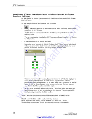 SFC-Visualization
9-8 PCS 7 Runtime
C79000-G7076-C778-02
Visualizing the SFC Chart via a Selection Button in the Button Set or via SFC Browser
Selection in the Display
An SFC chart in the runtime system may also be visualized and interacted with in the way
described below.
An SFC chart is visualized and interacted with as follows:
1. Click on this button in the button set, or on an object configured in the display
that selects the SFC Browser.
The SFC Browser is displayed with a list of all SFC charts (and all servers in the case
of Multi-Client).
You may select a chart from the list of SFC charts on offer and visualize it by clicking
the "OK" button.
2. Click on the name of the desired SFC chart.
Depending on the setting in the WinCC-Explorer, the SFC chart selected is displayed
in the overview or in the detail window. In the following example, the display takes
place in the overview window. It will always display the entire chart.
When the overview window is open, the current state of the SFC chart is displayed in
color. The assignment between the colors and the respective states is freely
configurable and is defined globally for all charts in the WinCC-Explorer. An info bar
below the title bar shows the name of the currently active step. If no step is active,
e.g., after the chart has run, this bar will be empty.
3. By clicking on the desired position, you can get a detail view of the SFC chart. The
detail window shows the area surrounding the click position. You may modify this
area by resizing or scrolling the detail window.
The SFC windows are displayed on the operations screen and are always on top.
The title bar of the detail window has the following structure:
<Plant Hierarchy/Chart Name> : <State of Chart> PLC State : <PLC State>.
The individual components of the title bar reflect the respective circumstances.
www.dienhathe.vn
www.dienhathe.com
 