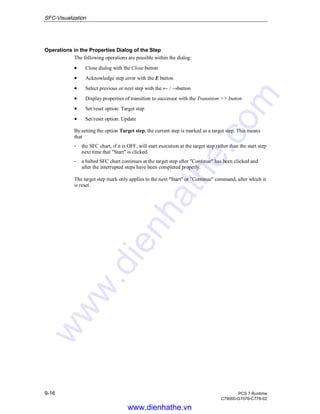 SFC-Visualization
9-16 PCS 7 Runtime
C79000-G7076-C778-02
Operations in the Properties Dialog of the Step
The following operations are possible within the dialog:
• Close dialog with the Close button
• Acknowledge step error with the E button
• Select previous or next step with the ← / →button
• Display properties of transition to successor with the Transition >> button
• Set/reset option: Target step
• Set/reset option: Update
By setting the option Target step, the current step is marked as a target step. This means
that
- the SFC chart, if it is OFF, will start execution at the target step rather than the start step
next time that "Start" is clicked.
- a halted SFC chart continues at the target step after "Continue" has been clicked and
after the interrupted steps have been completed properly.
The target step mark only applies to the next "Start" or "Continue" command, after which it
is reset.
www.dienhathe.vn
www.dienhathe.com
 