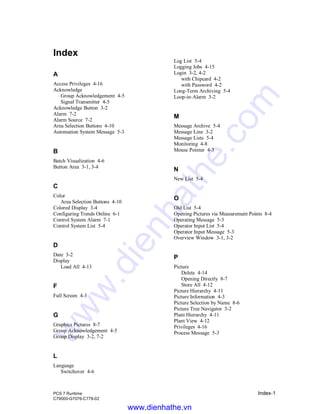 PCS 7 Runtime Index-1
C79000-G7076-C778-02
Index
A
Access Privileges 4-16
Acknowledge
Group Acknowledgement 4-5
Signal Transmitter 4-5
Acknowledge Button 3-2
Alarm 7-2
Alarm Source 7-2
Area Selection Buttons 4-10
Automation System Message 5-3
B
Batch Visualization 4-6
Button Area 3-1, 3-4
C
Color
Area Selection Buttons 4-10
Colored Display 3-4
Configuring Trends Online 6-1
Control System Alarm 7-1
Control System List 5-4
D
Date 3-2
Display
Load All 4-13
F
Full Screen 4-3
G
Graphics Pictures 8-7
Group Acknowledgement 4-5
Group Display 3-2, 7-2
L
Language
Switchover 4-6
Log List 5-4
Logging Jobs 4-15
Login 3-2, 4-2
with Chipcard 4-2
with Password 4-2
Long-Term Archiving 5-4
Loop-in-Alarm 3-2
M
Message Archive 5-4
Message Line 3-2
Message Lists 5-4
Monitoring 4-8
Mouse Pointer 4-3
N
New List 5-4
O
Old List 5-4
Opening Pictures via Measurement Points 8-4
Operating Message 5-3
Operator Input List 5-4
Operator Input Message 5-3
Overview Window 3-1, 3-2
P
Picture
Delete 4-14
Opening Directly 8-7
Store All 4-12
Picture Hierarchy 4-11
Picture Information 4-3
Picture Selection by Name 8-6
Picture Tree Navigator 3-2
Plant Hierarchy 4-11
Plant View 4-12
Privileges 4-16
Process Message 5-3
www.dienhathe.vn
www.dienhathe.com
 