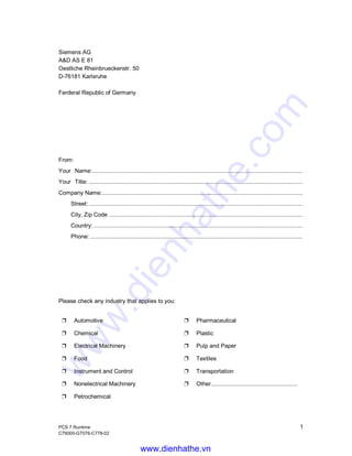 PCS 7 Runtime 1
C79000-G7076-C778-02
Siemens AG
A&D AS E 81
Oestliche Rheinbrueckenstr. 50
D-76181 Karlsruhe
Ferderal Republic of Germany
From:
Your Name:...............................................................................................................................
Your Title: .................................................................................................................................
Company Name:.........................................................................................................................
Street: .................................................................................................................................
City, Zip Code .....................................................................................................................
Country: ..............................................................................................................................
Phone: ................................................................................................................................
Please check any industry that applies to you:
Ë Automotive Ë Pharmaceutical
Ë Chemical Ë Plastic
Ë Electrical Machinery Ë Pulp and Paper
Ë Food Ë Textiles
Ë Instrument and Control Ë Transportation
Ë Nonelectrical Machinery Ë Other....................................................
Ë Petrochemical
www.dienhathe.vn
www.dienhathe.com
 