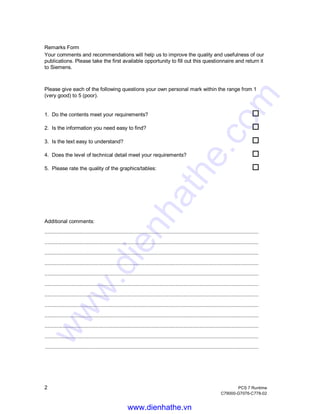 2 PCS 7 Runtime
C79000-G7076-C778-02
Remarks Form
Your comments and recommendations will help us to improve the quality and usefulness of our
publications. Please take the first available opportunity to fill out this questionnaire and return it
to Siemens.
Please give each of the following questions your own personal mark within the range from 1
(very good) to 5 (poor).
1. Do the contents meet your requirements? o
2. Is the information you need easy to find? o
3. Is the text easy to understand? o
4. Does the level of technical detail meet your requirements? o
5. Please rate the quality of the graphics/tables: o
Additional comments:
..............................................................................................................................................
..............................................................................................................................................
..............................................................................................................................................
..............................................................................................................................................
..............................................................................................................................................
..............................................................................................................................................
..............................................................................................................................................
..............................................................................................................................................
..............................................................................................................................................
..............................................................................................................................................
..............................................................................................................................................
.............................................................................................................................................................................................
www.dienhathe.vn
www.dienhathe.com
 