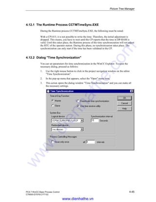 Picture Tree Manager
PCS 7 WinCC Basic Process Control 4-45
C79000-G7076-C777-02
4.12.1 The Runtime Process CCTMTimeSync.EXE
During the Runtime process CCTMTimeSync.EXE, the following must be noted:
With a CP1413, it is not possible to write the time. Therefore, the initial adjustment is
dropped. This means, you have to wait until the CP reports that the time in DP-RAM is
valid. Until this takes place, the Runtime process of the time synchronization will not adjust
the RTC of the operator station. During this phase, no synchronization takes place. The
synchronization can only start if the time has been validated in the CP.
4.12.2 Dialog "Time Synchronization"
You can set parameters for time synchronization in the WinCC Explorer. To open the
necessary dialog, proceed as follows:
1. Use the right mouse button to click in the project navigation window on the editor
"Time Synchronization".
2. In the pop-up menu that appears, select the "Open" menu item.
3. This action opens the dialog window "Time Synchronization" and you can make all
the necessary settings.
www.dienhathe.vn
www.dienhathe.com
 