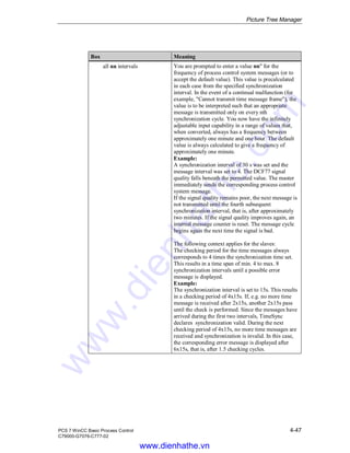 Picture Tree Manager
PCS 7 WinCC Basic Process Control 4-47
C79000-G7076-C777-02
Box Meaning
all nn intervals You are prompted to enter a value nn" for the
frequency of process control system messages (or to
accept the default value). This value is precalculated
in each case from the specified synchronization
interval. In the event of a continual malfunction (for
example, "Cannot transmit time message frame"), the
value is to be interpreted such that an appropriate
message is transmitted only on every nth
synchronization cycle. You now have the infinitely
adjustable input capability in a range of values that,
when converted, always has a frequency between
approximately one minute and one hour. The default
value is always calculated to give a frequency of
approximately one minute.
Example:
A synchronization interval of 30 s was set and the
message interval was set to 4. The DCF77 signal
quality falls beneath the permitted value. The master
immediately sends the corresponding process control
system message.
If the signal quality remains poor, the next message is
not transmitted until the fourth subsequent
synchronization interval, that is, after approximately
two minutes. If the signal quality improves again, an
internal message counter is reset. The message cycle
begins again the next time the signal is bad.
The following context applies for the slaves:
The checking period for the time messages always
corresponds to 4 times the synchronization time set.
This results in a time span of min. 4 to max. 8
synchronization intervals until a possible error
message is displayed.
Example:
The synchronization interval is set to 15s. This results
in a checking period of 4x15s. If, e.g. no more time
message is received after 2x15s, another 2x15s pass
until the check is performed. Since the messages have
arrived during the first two intervals, TimeSync
declares synchronization valid. During the next
checking period of 4x15s, no more time messages are
received and synchronization is invalid. In this case,
the corresponding error message is displayed after
6x15s, that is, after 1.5 checking cycles.
www.dienhathe.vn
www.dienhathe.com
 