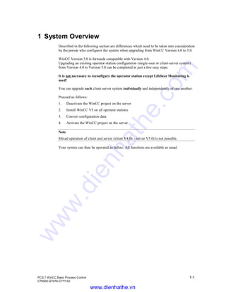 PCS 7 WinCC Basic Process Control 1-1
C79000-G7076-C777-02
1 System Overview
Described in the following section are differences which need to be taken into consideration
by the person who configures the system when upgrading from WinCC Version 4.0 to 5.0.
WinCC Version 5.0 is forwards compatible with Version 4.0.
Upgrading an existing operator-station configuration (single-user or client-server system)
from Version 4.0 to Version 5.0 can be completed in just a few easy steps.
It is not necessary to reconfigure the operator station except Lifebeat Monitoring is
used!
You can upgrade each client-server system individually and independently of one another.
Proceed as follows:
1. Deactivate the WinCC project on the server
2. Install WinCC V5 on all operator stations
3. Convert configuration data
4. Activate the WinCC project on the server
Note
Mixed operation of client and server (client V4.0x - server V5.0) is not possible.
Your system can then be operated as before. All functions are available as usual.
www.dienhathe.vn
www.dienhathe.com
 