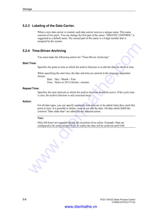 Storage
5-6 PCS 7 WinCC Basic Process Control
C79000-G7076-C777-02
5.2.3 Labeling of the Data Carrier.
When a new data carrier is created, each data carrier receives a unique name. This name
consists of two parts. You can change the first part of the name. "SIMATIC CONTROL" is
suggested as a default name. The second part of the name is a 4 digit number that is
assigned by the system.
5.2.4 Time-Driven Archiving
You must make the following entries for "Time-Driven Archiving":
Start Time:
Specifies the point in time at which the archive function is to edit the data for the first time.
When specifying the start time, the date and time are entered in the language dependent
format:
Date: Day - Month - Year
Time: Hours in 24/12-format - minutes
Repeat Time:
Specifies the time intervals at which the archive function should be active. If the cycle time
is zero, the archive function is only executed once.
Action:
For all data types, you can specify separately how data are to be edited when they reach this
point in time. It is possible to delete, swap or not edit the data. All data which fulfill the
criterion "Date older than" are edited by the selected action.
Note:
Only full hours are regarded during the execution of an action. Example: Data are
configured to be archived until 9:45. In reality the data will be archived until 9:00.
www.dienhathe.vn
www.dienhathe.com
 