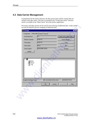 Storage
5-8 PCS 7 WinCC Basic Process Control
C79000-G7076-C777-02
5.3 Data Carrier Management
In preparation for the archive function, the data carrier name and the creation date are
written on the data carrier. This task is executed by the "Create data carrier" function,
which is available in the "Data Carrier" tab of the archive application.
Previously used data carriers can be used for the archiving of additional data. A data carrier
can also be locked to prevent swapping of additional data.
www.dienhathe.vn
www.dienhathe.com
 