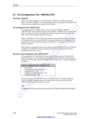 Storage
5-18 PCS 7 WinCC Basic Process Control
C79000-G7076-C777-02
5.7 The Configuration File "ARCHIV.CFG"
The Folder "ARCHIV"
When a new WinCC project is created, the folder "ARCHIV" is created in the project
folder. The folder "ARCHIV" is also automatically created when projects originally created
in older versions of WinCC are opened for the first time.
The Configuration File "ARCHIV.CFG"
The configuration file "ARCHIV.CFG" must be located in the folder "ARCHIV".
"ARCHIV.CFG" allows numerous Storage setting options. "ARCHIV.CFG" can be created
with a text editor. To call up a text editor, you can, for example, activate the menu item
"File - New" in MS-Explorer and select "Text File".
With the "ARCHIV.CFG" file, Storage parameters, which can otherwise only be changed
in the registry, can be set directly from the user interface. Moreover, by linking this file to
the project, all customer-specific settings are transferred to each computer onto which the
project is imported.
When Runtime is started, the entries in the registry and the ARCHIV.CFG file are checked
in parallel. The ARCHIV.CFG file has higher priority here and determines the values
accepted from the archive server.
Structure of the Configuration File "ARCHIV.CFG"
The configuration file "ARCHIV.CFG" must begin with the expression "[Archiv-RT]".
Each line contains a keyword, followed by an equal sign and a numerical value (decimal
number). The equal sign is preceded and followed by a blank space. A typical configuration
file follows:
Typical Configuration File "ARCHIV.CFG"
[Archiv-RT]
CalculateRequiredSizeForExport = 1
SplitJobInterval = 180
WaitBetweenSplitJobIntervals = 250
WaitBeforeStartup = 500
If entries are missing in "ARCHIV.CFG" or if "ARCHIV.CFG" is missing completely,
WinCC falls back on internal settings with useful values. In case of doubt, entries in
"ARCHIV.CFG" should, therefore, be omitted.
Note:
All numerical entries must always be in decimal format. Negative numbers are permitted.
www.dienhathe.vn
www.dienhathe.com
 