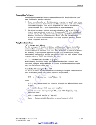 Storage
PCS 7 WinCC Basic Process Control 5-21
C79000-G7076-C777-02
RequiredSizeForExport
It may be useful to set a fixed memory space requirement with "RequiredSizeForExport"
under the following boundary conditions:
1 Swaps are performed in very short intervals, the swap sizes vary greatly under certain
conditions, you would like to optimize use of the data carrier. A small value should be
entered for this purpose. Here, the last swap which does not fit on the data carrier
(swap interrupted with LTM) is simply repeated on the next data carrier.
2 Large time intervals are swapped, where a new data carrier is to be used for each
swap. A large value should be entered for this purpose, i.e. 99% of the selected data
carrier’s capacity. This entry ensures that only one swap is packed onto a data carrier.
Moreover, an undesired second swap is not started, as the data carrier no longer
exhibits the required maximum capacity. As a result, swap time is reduced, since no
double swapping is performed.
RetryTimeBeforeDelete
"-1" = data are never deleted.
The data are temporarily stored in the database until the cause of the error (i.e. full data
carrier) has been corrected and swaps function again correctly. As of this moment, all
accumulated swaps are performed. If the cause of the error cannot be rectified, the database
will grow until fill-level-triggered deletion is activated. If fill-level-triggering has been
inappropriately configured, the hard disk may overflow, which may result in loss of ability
to operate or crash of WinCC and unintended data loss.
"1"..."X" = multiplication factor for swap cycle
With this setting, the data are deleted after 0.5 times the swap cycle if the error is not
corrected in good time. With a swap cycle of 12 hours, the data would thus be deleted 6
hours after the faulty start of the swap!
Formula for Determining the Time Shift
The shift of the start of the time counter relative to the trigger time point can be determined
using the following formula (only positive results are of significance!) :
DTS = (n-1) * (deletion time + (cycle * (factor - 1)))
where:
DTS => delay of time counter start, relative to the trigger time point (minimum value)
in hours
n => number of swaps which could not be completed
deletion time => the time required by STORAGE to delete the pending swap;
specified in hours.
cycle => swap cycle specified in STORAGE
factor => factor specified in the registry, as decimal number (e.g. 0.5)
www.dienhathe.vn
www.dienhathe.com
 