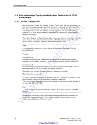 System Overview
1-4 PCS 7 WinCC Basic Process Control
C79000-G7076-C777-02
1.1.3 Information about Configuring Distributed Systems in the PCS 7
Environment
1.1.3.1 Picture Configuration
Overview pictures (option BPC) contain 16 boxes. On the client side, it is not necessary to
note which boxes are assigned in the clients in order to set them up with little effort. The
base data takes into account the behavior of the client and multi-client and are delivered
with the product. The user does not need to assign any boxes. The areas of the picture
hierarchy of all server projects imported as packages are automatically displayed for the
customer in Runtime.
The order of the areas on the multi-client takes into account the order of the areas within the
server projects. The user has no influence on the order of the server projects. The system
ensures that the hierarchy is identically presented on all multi-clients.
Note
It is recommended to configure picture change via the standard functions of the Split
Screen Managers.
Example:
Server project A:
Customer configured (either via Picture Tree Manager on the operator station, or by
mapping the technological hierarchy) a picture hierarchy with the areas X1, X2 and X3.
Server project B:
Customer configured a picture hierarchy which consists of the areas Y1 and Y2. Now, he
creates packages on both server project and imports them onto:
Multi-client A in the order: first server project A, then server project B.
Multi-client B in reverse order.
No picture hierarchy is configured on the multi-client in V5.0. Instead, an overview of the
entire hierarchy covering all server projects is displayed in Runtime.
The areas (including the subordinate hierarchy) appear on both multi-clients in Runtime in
the order: X1, X2, X3, Y1, Y2.
Note
An order is assigned by the system which is identical on all multi-clients and cannot be
changed.
Pictures from multi-clients cannot be included in the overview pictures, as they are not
contained in any picture hierarchy. They can be opened in the workspace or process
window using the function "Picture via name".
www.dienhathe.vn
www.dienhathe.com
 