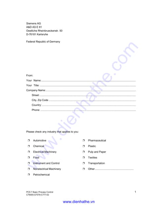 PCS 7 Basic Process Control 1
C79000-G7076-C777-02
Siemens AG
A&D AS E 81
Oestliche Rheinbrueckenstr. 50
D-76181 Karlsruhe
Federal Republic of Germany
From:
Your Name:...............................................................................................................................
Your Title: .................................................................................................................................
Company Name:.........................................................................................................................
Street: .................................................................................................................................
City, Zip Code .....................................................................................................................
Country: ..............................................................................................................................
Phone: ................................................................................................................................
Please check any industry that applies to you:
Ë Automotive Ë Pharmaceutical
Ë Chemical Ë Plastic
Ë Electrical Machinery Ë Pulp and Paper
Ë Food Ë Textiles
Ë Instrument and Control Ë Transportation
Ë Nonelectrical Machinery Ë Other....................................................
Ë Petrochemical
www.dienhathe.vn
www.dienhathe.com
 