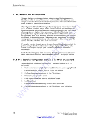 System Overview
1-6 PCS 7 WinCC Basic Process Control
C79000-G7076-C777-02
1.1.3.6 Behavior with a Faulty Server
The areas of all server projects are displayed in the overview of the base-data picture.
Should a server fail, all areas of this server are deactivated. The order of the areas is not
changed as a result of this deactivation. Following a successful switchover to the redundant
server, the areas are again displayed as operable.
The configuration of Life Beat Monitoring in the server projects is performed as in WinCC
V4.02. In addition to operator stations and PLCs, multi-clients can also be monitored. No
manual configuration of Life Beat Monitoring is possible on the multi-client itself. Instead,
all server projects are displayed in the system picture of Life Beat Monitoring whose
packages have been imported into the multi-client. Should one of the operator stations or
PLCs monitored by the server project fail, the system picture of the multi-client will reflect
this failure in the accustomed manner. Click on the operator station icon of the respective
server project to execute a picture change to the system picture of the server project. The
operator station/PLC which has failed can be viewed there.
If a complete overview picture is open on the multi-client and the affected server fails, the
pictures coming in from the failed server are no longer displayed. After shifting to the
stand-by server, they are displayed again. The switchover procedure is performed
automatically.
In Life Beat Monitoring (sign-of-life monitoring), during the period between failure and
switch to the stand-by server, the monitored operator station/PLC is displayed as failed.
1.1.4 User Scenario: Configuration Example in the PCS 7 Environment
The following steps illustrate the configuration of a distributed system in the PCS 7
environment.
1. Create a server project using the Split Screen Wizard and the Alarm Logging Wizard.
2. Configure the picture hierarchy using the Picture Tree Manager.
3. Configure the user authorizations in the User Administrator.
4. Generate the packages on the servers.
5. Create a multi-client project using the Split Screen Wizard.
6. Load the packages.
7. Configure the Life Beat Monitoring functions on the multi-client.
8. Configure the user authorizations in the User Administrator of the multi-client.
www.dienhathe.vn
www.dienhathe.com
 