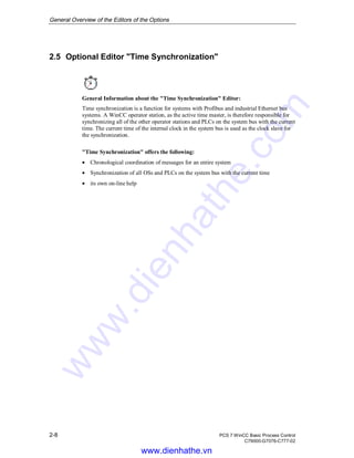 General Overview of the Editors of the Options
2-8 PCS 7 WinCC Basic Process Control
C79000-G7076-C777-02
2.5 Optional Editor "Time Synchronization"
General Information about the "Time Synchronization" Editor:
Time synchronization is a function for systems with Profibus and industrial Ethernet bus
systems. A WinCC operator station, as the active time master, is therefore responsible for
synchronizing all of the other operator stations and PLCs on the system bus with the current
time. The current time of the internal clock in the system bus is used as the clock slave for
the synchronization.
"Time Synchronization" offers the following:
• Chronological coordination of messages for an entire system
• Synchronization of all OSs and PLCs on the system bus with the current time
• its own on-line help
www.dienhathe.vn
www.dienhathe.com
 