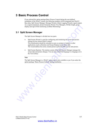 PCS 7 WinCC Basic Process Control 3-1
C79000-G7076-C777-02
3 Basic Process Control
If you selected the option package Basic Process Control during the user-defined
installation of the WinCC system, the following modules will be integrated into WinCC:
Base data, Split Screen Manager, Message Wizard, (Alarm Logging Wizard), signal outputs
via a signal component, picture hierarchy (Picture Tree Manager), 3D-Bar Graph, group
display and sign-of-life monitoring (Lifebeat Monitoring)
3.1 Split Screen Manager
The Split Screen Manager is divided into two parts:
Á Split Screen Wizard: is used for configuring and initializing the screen and picture
settings for the current WinCC project.
This initialization should be executed as soon as a project is loaded, as other
applications (such as Runtime and Group Display) access these data.
The wizard defines the newly created picture (@Screen.PDL) as the start picture.
Á Split Screen Runtime: The runtime system of the Split Screen Manager manages the
screen data and picture changes. You can also switch the language to a language set in
the Text Library.
Note
The Split Screen Manager is a WinCC option and is only available to you if you select the
option package "Basic Process Control" during installation.
www.dienhathe.vn
www.dienhathe.com
 