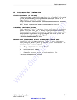 Basic Process Control
PCS 7 WinCC Basic Process Control 3-3
C79000-G7076-C777-02
3.1.1 Notes about Multi VGA Operation
Limitations During Multi VGA Operation:
The concurrent display of predefined message pictures from the base data is limited during
Multi VGA operation. Only one message window type (for example, new list) can be
displayed at a time on one of the available monitors.
However, it is possible to display different message windows at the same time on different
monitors.
WinCC prevents illegal operations by making the invalid selection keys gray.
Invisible Parts of Application Windows
Due to properties of Windows NT, application windows must have a certain size in order to
make all window parts visible. This, for example, concerns windows that are divided or
that contain additional output fields in the status bar. Depending on the set screen resolution
and the number of screens (size of the desktop), a window might exceed the width of a
monitor in order for all window parts to be displayed.
The runtime interface is not affected by this.
Displaying Dialog and Application Windows, Message Boxes and other Boxes
Since different multi-VGA graphics cards under Windows NT behave differently with
respect to displaying objects (e.g. dialog and application windows, message boxes), it can
occur that an object / window to be opened:
Á is always displayed on monitor 1 (preferred monitor)
Á is placed across several monitors
Á is displayed on the monitor on which the mouse operation took place
The runtime interface is affected by this too.
www.dienhathe.vn
www.dienhathe.com
 