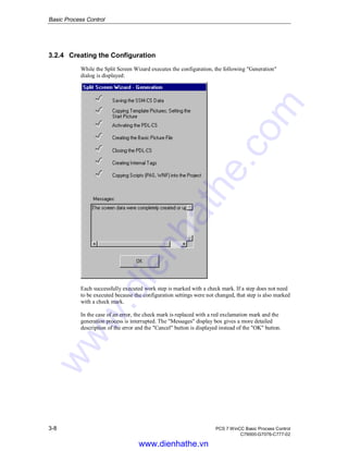 Basic Process Control
3-8 PCS 7 WinCC Basic Process Control
C79000-G7076-C777-02
3.2.4 Creating the Configuration
While the Split Screen Wizard executes the configuration, the following "Generation"
dialog is displayed:
Each successfully executed work step is marked with a check mark. If a step does not need
to be executed because the configuration settings were not changed, that step is also marked
with a check mark.
In the case of an error, the check mark is replaced with a red exclamation mark and the
generation process is interrupted. The "Messages" display box gives a more detailed
description of the error and the "Cancel" button is displayed instead of the "OK" button.
www.dienhathe.vn
www.dienhathe.com
 
